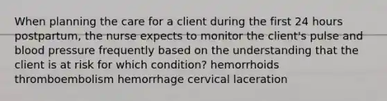 When planning the care for a client during the first 24 hours postpartum, the nurse expects to monitor the client's pulse and blood pressure frequently based on the understanding that the client is at risk for which condition? hemorrhoids thromboembolism hemorrhage cervical laceration