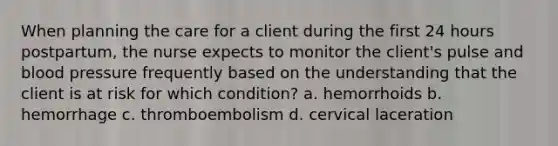 When planning the care for a client during the first 24 hours postpartum, the nurse expects to monitor the client's pulse and blood pressure frequently based on the understanding that the client is at risk for which condition? a. hemorrhoids b. hemorrhage c. thromboembolism d. cervical laceration