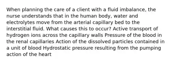 When planning the care of a client with a fluid imbalance, the nurse understands that in the human body, water and electrolytes move from the arterial capillary bed to the interstitial fluid. What causes this to occur? Active transport of hydrogen ions across the capillary walls Pressure of the blood in the renal capillaries Action of the dissolved particles contained in a unit of blood Hydrostatic pressure resulting from the pumping action of the heart