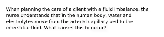 When planning the care of a client with a fluid imbalance, the nurse understands that in the human body, water and electrolytes move from the arterial capillary bed to the interstitial fluid. What causes this to occur?