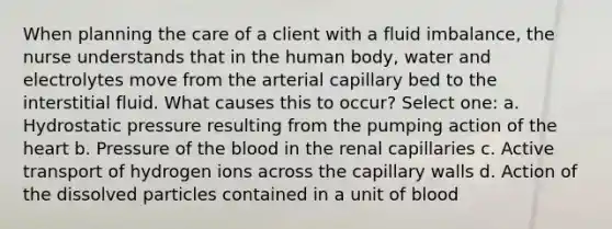 When planning the care of a client with a fluid imbalance, the nurse understands that in the human body, water and electrolytes move from the arterial capillary bed to the interstitial fluid. What causes this to occur? Select one: a. Hydrostatic pressure resulting from the pumping action of the heart b. Pressure of the blood in the renal capillaries c. Active transport of hydrogen ions across the capillary walls d. Action of the dissolved particles contained in a unit of blood