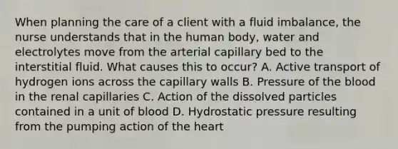 When planning the care of a client with a fluid imbalance, the nurse understands that in the human body, water and electrolytes move from the arterial capillary bed to the interstitial fluid. What causes this to occur? A. Active transport of hydrogen ions across the capillary walls B. Pressure of the blood in the renal capillaries C. Action of the dissolved particles contained in a unit of blood D. Hydrostatic pressure resulting from the pumping action of the heart