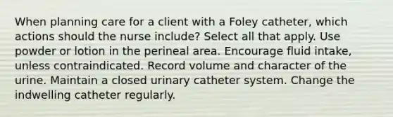 When planning care for a client with a Foley catheter, which actions should the nurse include? Select all that apply. Use powder or lotion in the perineal area. Encourage fluid intake, unless contraindicated. Record volume and character of the urine. Maintain a closed urinary catheter system. Change the indwelling catheter regularly.