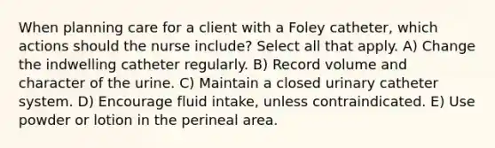 When planning care for a client with a Foley catheter, which actions should the nurse include? Select all that apply. A) Change the indwelling catheter regularly. B) Record volume and character of the urine. C) Maintain a closed urinary catheter system. D) Encourage fluid intake, unless contraindicated. E) Use powder or lotion in the perineal area.