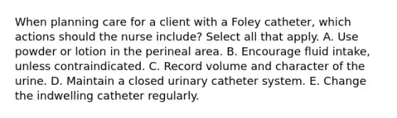 When planning care for a client with a Foley catheter, which actions should the nurse include? Select all that apply. A. Use powder or lotion in the perineal area. B. Encourage fluid intake, unless contraindicated. C. Record volume and character of the urine. D. Maintain a closed urinary catheter system. E. Change the indwelling catheter regularly.