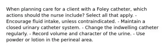 When planning care for a client with a Foley catheter, which actions should the nurse include? Select all that apply. - Encourage fluid intake, unless contraindicated. - Maintain a closed urinary catheter system. - Change the indwelling catheter regularly. - Record volume and character of the urine. - Use powder or lotion in the perineal area.