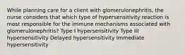 While planning care for a client with glomerulonephritis, the nurse considers that which type of hypersensitivity reaction is most responsible for the immune mechanisms associated with glomerulonephritis? Type I hypersensitivity Type III hypersensitivity Delayed hypersensitivity Immediate hypersensitivity