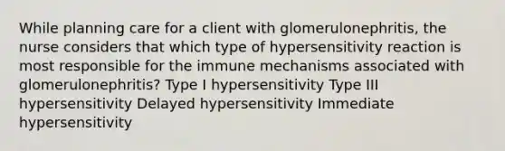 While planning care for a client with glomerulonephritis, the nurse considers that which type of hypersensitivity reaction is most responsible for the immune mechanisms associated with glomerulonephritis? Type I hypersensitivity Type III hypersensitivity Delayed hypersensitivity Immediate hypersensitivity