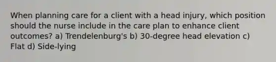 When planning care for a client with a head injury, which position should the nurse include in the care plan to enhance client outcomes? a) Trendelenburg's b) 30-degree head elevation c) Flat d) Side-lying