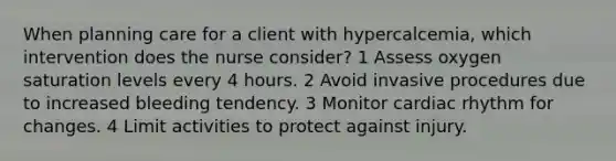 When planning care for a client with hypercalcemia, which intervention does the nurse consider? 1 Assess oxygen saturation levels every 4 hours. 2 Avoid invasive procedures due to increased bleeding tendency. 3 Monitor cardiac rhythm for changes. 4 Limit activities to protect against injury.