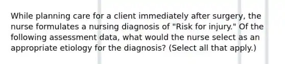 While planning care for a client immediately after surgery, the nurse formulates a nursing diagnosis of "Risk for injury." Of the following assessment data, what would the nurse select as an appropriate etiology for the diagnosis? (Select all that apply.)