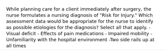 While planning care for a client immediately after surgery, the nurse formulates a nursing diagnosis of "Risk for Injury." Which assessment data would be appropriate for the nurse to identify as possible etiologies for the diagnosis? Select all that apply. -Visual deficit - Effects of pain medications - Impaired mobility - Unfamiliarity with the hospital environment -Two side rails up at all times