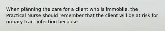 When planning the care for a client who is immobile, the Practical Nurse should remember that the client will be at risk for urinary tract infection because