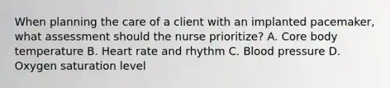 When planning the care of a client with an implanted pacemaker, what assessment should the nurse prioritize? A. Core body temperature B. Heart rate and rhythm C. Blood pressure D. Oxygen saturation level