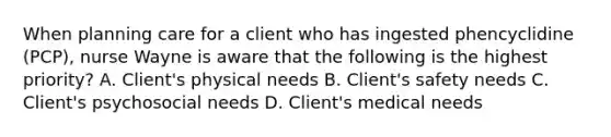 When planning care for a client who has ingested phencyclidine (PCP), nurse Wayne is aware that the following is the highest priority? A. Client's physical needs B. Client's safety needs C. Client's psychosocial needs D. Client's medical needs