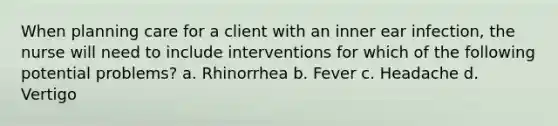 When planning care for a client with an inner ear infection, the nurse will need to include interventions for which of the following potential problems? a. Rhinorrhea b. Fever c. Headache d. Vertigo