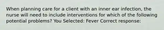 When planning care for a client with an inner ear infection, the nurse will need to include interventions for which of the following potential problems? You Selected: Fever Correct response: