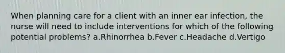 When planning care for a client with an inner ear infection, the nurse will need to include interventions for which of the following potential problems? a.Rhinorrhea b.Fever c.Headache d.Vertigo