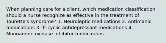 When planning care for a client, which medication classification should a nurse recognize as effective in the treatment of Tourette's syndrome? 1. Neuroleptic medications 2. Antimanic medications 3. Tricyclic antidepressant medications 4. Monoamine oxidase inhibitor medications