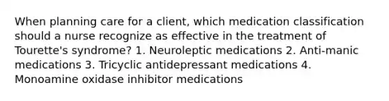 When planning care for a client, which medication classification should a nurse recognize as effective in the treatment of Tourette's syndrome? 1. Neuroleptic medications 2. Anti-manic medications 3. Tricyclic antidepressant medications 4. Monoamine oxidase inhibitor medications