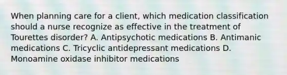 When planning care for a client, which medication classification should a nurse recognize as effective in the treatment of Tourettes disorder? A. Antipsychotic medications B. Antimanic medications C. Tricyclic antidepressant medications D. Monoamine oxidase inhibitor medications