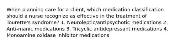 When planning care for a client, which medication classification should a nurse recognize as effective in the treatment of Tourette's syndrome? 1. Neuroleptic/antipsychotic medications 2. Anti-manic medications 3. Tricyclic antidepressant medications 4. Monoamine oxidase inhibitor medications