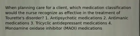 When planning care for a client, which medication classification would the nurse recognize as effective in the treatment of Tourette's disorder? 1. Antipsychotic medications 2. Antimanic medications 3. Tricyclic antidepressant medications 4. Monoamine oxidase inhibitor (MAOI) medications