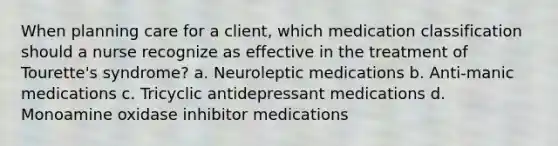 When planning care for a client, which medication classification should a nurse recognize as effective in the treatment of Tourette's syndrome? a. Neuroleptic medications b. Anti-manic medications c. Tricyclic <a href='https://www.questionai.com/knowledge/kWogsbbtKK-antidepressant-medications' class='anchor-knowledge'>antidepressant medications</a> d. Monoamine oxidase inhibitor medications