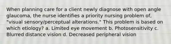 When planning care for a client newly diagnose with open angle glaucoma, the nurse identifies a priority nursing problem of, "visual sensory/perceptual alterations." This problem is based on which etiology? a. Limited eye movement b. Photosensitivity c. Blurred distance vision d. Decreased peripheral vision