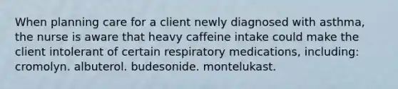 When planning care for a client newly diagnosed with​ asthma, the nurse is aware that heavy caffeine intake could make the client intolerant of certain respiratory​ medications, including: cromolyn. albuterol. budesonide. montelukast.