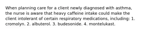 When planning care for a client newly diagnosed with asthma, the nurse is aware that heavy caffeine intake could make the client intolerant of certain respiratory medications, including: 1. cromolyn. 2. albuterol. 3. budesonide. 4. montelukast.