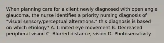 When planning care for a client newly diagnosed with open angle glaucoma, the nurse identifies a priority nursing diagnosis of "visual sensory/perceptual alterations." this diagnosis is based on which etiology? A. Limited eye movement B. Decreased peripheral vision C. Blurred distance, vision D. Photosensitivity