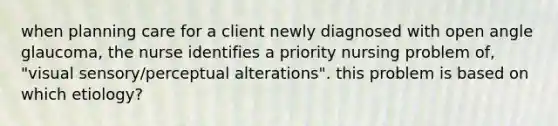 when planning care for a client newly diagnosed with open angle glaucoma, the nurse identifies a priority nursing problem of, "visual sensory/perceptual alterations". this problem is based on which etiology?