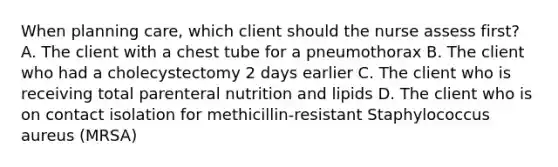 When planning care, which client should the nurse assess first? A. The client with a chest tube for a pneumothorax B. The client who had a cholecystectomy 2 days earlier C. The client who is receiving total parenteral nutrition and lipids D. The client who is on contact isolation for methicillin-resistant Staphylococcus aureus (MRSA)