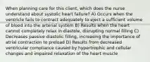 When planning care for this client, which does the nurse understand about systolic heart failure? A) Occurs when the ventricle fails to contract adequately to eject a sufficient volume of blood into the arterial system B) Results when the heart cannot completely relax in diastole, disrupting normal filling C) Decreases passive diastolic filling, increasing the importance of atrial contraction to preload D) Results from decreased ventricular compliance caused by hypertrophic and cellular changes and impaired relaxation of the heart muscle