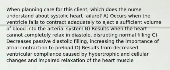 When planning care for this client, which does the nurse understand about systolic heart failure? A) Occurs when the ventricle fails to contract adequately to eject a sufficient volume of blood into the arterial system B) Results when the heart cannot completely relax in diastole, disrupting normal filling C) Decreases passive diastolic filling, increasing the importance of atrial contraction to preload D) Results from decreased ventricular compliance caused by hypertrophic and cellular changes and impaired relaxation of the heart muscle