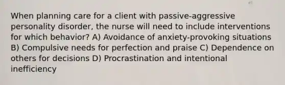 When planning care for a client with passive-aggressive personality disorder, the nurse will need to include interventions for which behavior? A) Avoidance of anxiety-provoking situations B) Compulsive needs for perfection and praise C) Dependence on others for decisions D) Procrastination and intentional inefficiency