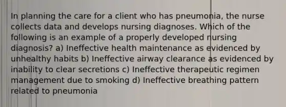 In planning the care for a client who has pneumonia, the nurse collects data and develops nursing diagnoses. Which of the following is an example of a properly developed nursing diagnosis? a) Ineffective health maintenance as evidenced by unhealthy habits b) Ineffective airway clearance as evidenced by inability to clear secretions c) Ineffective therapeutic regimen management due to smoking d) Ineffective breathing pattern related to pneumonia