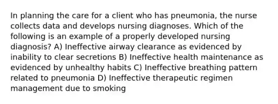 In planning the care for a client who has pneumonia, the nurse collects data and develops nursing diagnoses. Which of the following is an example of a properly developed nursing diagnosis? A) Ineffective airway clearance as evidenced by inability to clear secretions B) Ineffective health maintenance as evidenced by unhealthy habits C) Ineffective breathing pattern related to pneumonia D) Ineffective therapeutic regimen management due to smoking