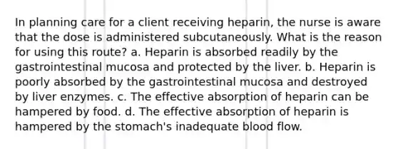 In planning care for a client receiving heparin, the nurse is aware that the dose is administered subcutaneously. What is the reason for using this route? a. Heparin is absorbed readily by the gastrointestinal mucosa and protected by the liver. b. Heparin is poorly absorbed by the gastrointestinal mucosa and destroyed by liver enzymes. c. The effective absorption of heparin can be hampered by food. d. The effective absorption of heparin is hampered by the stomach's inadequate blood flow.