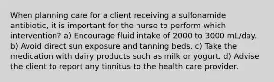 When planning care for a client receiving a sulfonamide antibiotic, it is important for the nurse to perform which intervention? a) Encourage fluid intake of 2000 to 3000 mL/day. b) Avoid direct sun exposure and tanning beds. c) Take the medication with dairy products such as milk or yogurt. d) Advise the client to report any tinnitus to the health care provider.