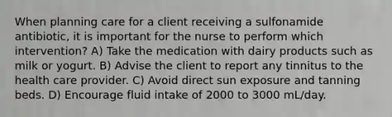 When planning care for a client receiving a sulfonamide antibiotic, it is important for the nurse to perform which intervention? A) Take the medication with dairy products such as milk or yogurt. B) Advise the client to report any tinnitus to the health care provider. C) Avoid direct sun exposure and tanning beds. D) Encourage fluid intake of 2000 to 3000 mL/day.