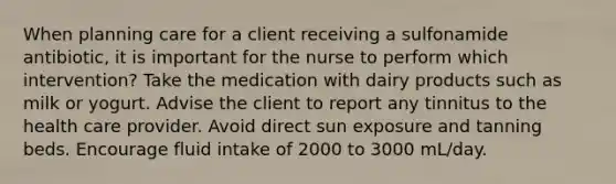 When planning care for a client receiving a sulfonamide antibiotic, it is important for the nurse to perform which intervention? Take the medication with dairy products such as milk or yogurt. Advise the client to report any tinnitus to the health care provider. Avoid direct sun exposure and tanning beds. Encourage fluid intake of 2000 to 3000 mL/day.