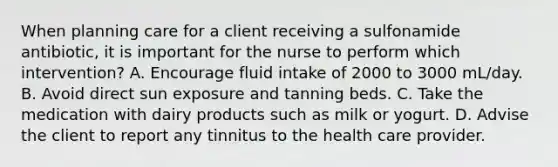 When planning care for a client receiving a sulfonamide antibiotic, it is important for the nurse to perform which intervention? A. Encourage fluid intake of 2000 to 3000 mL/day. B. Avoid direct sun exposure and tanning beds. C. Take the medication with dairy products such as milk or yogurt. D. Advise the client to report any tinnitus to the health care provider.