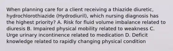 When planning care for a client receiving a thiazide diuretic, hydrochlorothiazide (Hydrodiuril), which nursing diagnosis has the highest priority? A. Risk for fluid volume imbalance related to diuresis B. Impaired physical mobility related to weakness C. Urge urinary incontinence related to medication D. Deficit knowledge related to rapidly changing physical condition