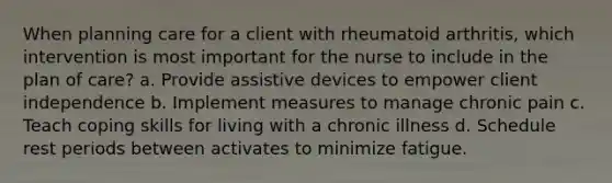 When planning care for a client with rheumatoid arthritis, which intervention is most important for the nurse to include in the plan of care? a. Provide assistive devices to empower client independence b. Implement measures to manage chronic pain c. Teach coping skills for living with a chronic illness d. Schedule rest periods between activates to minimize fatigue.