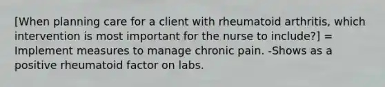 [When planning care for a client with rheumatoid arthritis, which intervention is most important for the nurse to include?] = Implement measures to manage chronic pain. -Shows as a positive rheumatoid factor on labs.