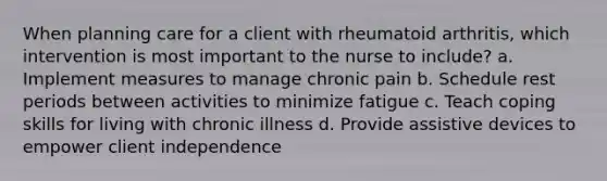 When planning care for a client with rheumatoid arthritis, which intervention is most important to the nurse to include? a. Implement measures to manage chronic pain b. Schedule rest periods between activities to minimize fatigue c. Teach coping skills for living with chronic illness d. Provide assistive devices to empower client independence