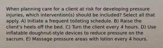 When planning care for a client at risk for developing pressure injuries, which intervention(s) should be included? Select all that apply. A) Initiate a frequent toileting schedule. B) Raise the client's heels off the bed. C) Turn the client every 4 hours. D) Use inflatable doughnut-style devices to reduce pressure on the sacrum. E) Massage pressure areas with lotion every 4 hours.