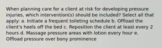 When planning care for a client at risk for developing pressure injuries, which intervention(s) should be included? Select all that apply: a. Initiate a frequent toileting schedule b. Offload the client's heels off the bed c. Reposition the client at least every 2 hours d. Massage pressure areas with lotion every hour e. Offload pressure over bony prominence